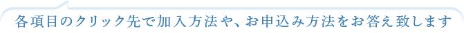 各項目のクリック先で加入方法や、お申込み方法をお答えいたします
