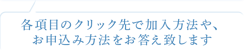 各項目のクリック先で加入方法や、お申込み方法をお答えいたします